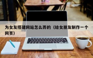 桦甸为女友搭建网站怎么弄的（给女朋友制作一个网页）