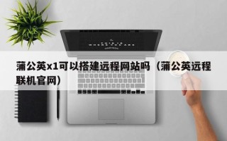 桦甸蒲公英x1可以搭建远程网站吗（蒲公英远程联机官网）